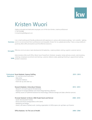 kw
Kristen Wuori
Highly motivated and dedicated employee, out-of-the-box-thinker, creative professional
P: 520.704.0868
E: kriswhitney042@gmail.com
Summary
Strengths
Skills
I am a hard-working and friendly professional with experience in various administrativesettings. I am currently seeking
work in an environment that is professional and enjoyable. Known for my upbeat personality, I have a unique ability to
positivity affect difficult situations and find effective solutions.
Effective communication, team development & leadership, creative problem solving, superior customer service
Administration (Microsoft Office: Word, Excel, PowerPoint, Outlook), reception duties (phones, emails, cash/inventory,
ordering), employee recruitment and training, customer relations (sales, greeting/checking in, appointment setting,
problem resolution)
Professional
Experience
Event Assistant, Express Staffing 2013 - 2014
- I.D. and document verification
- Data entry
- Customer relations
- Event set-up and clean-up
Research Assistant, University of Arizona 2012 - 2013
- Research of invasive species & biodiversity
- Organize & manage database and entomology teaching collection
- Identify issues & implement solutions for entomology collection storage and data collection process
Personal Assistant to Owner, Wild Purple Ranch and Retreat 2008 - 2010
- Guest services/event hostess
- Phone and email correspondence with clients
- Marketing and design
- Assist in all areas of retreat work: cooking, organization of office space, set-up/clean-up of events
Office Assistant, For The Love of Health 2006 – 2008
 