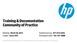 © Copyright 2014 Hewlett-Packard Development Company, L.P. The information contained herein is subject to change without notice. HP Confidential – For training purposes only.
Training&Documentation
CommunityofPractice
Meeting: March 20, 2013
Leader: Steve Toft
Conference Line: 877-675-4345
Participant Code: 162 431 8808
 