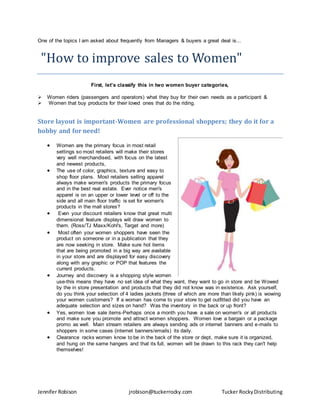 Jennifer Robison jrobison@tuckerrocky.com Tucker RockyDistributing
One of the topics I am asked about frequently from Managers & buyers a great deal is...
"How to improve sales to Women"
First, let’s classify this in two women buyer categories,
 Women riders (passengers and operators) what they buy for their own needs as a participant &
 Women that buy products for their loved ones that do the riding.
Store layout is important-Women are professional shoppers; they do it for a
hobby and for need!
 Women are the primary focus in most retail
settings so most retailers will make their stores
very well merchandised, with focus on the latest
and newest products,
 The use of color, graphics, texture and easy to
shop floor plans. Most retailers selling apparel
always make women's products the primary focus
and in the best real estate. Ever notice men's
apparel is on an upper or lower level or off to the
side and all main floor traffic is set for women's
products in the mall stores?
 Even your discount retailers know that great multi
dimensional feature displays will draw women to
them. (Ross/TJ Maxx/Kohl's, Target and more)
 Most often your women shoppers have seen the
product on someone or in a publication that they
are now seeking in store. Make sure hot items
that are being promoted in a big way are available
in your store and are displayed for easy discovery
along with any graphic or POP that features the
current products.
 Journey and discovery is a shopping style women
use-this means they have no set idea of what they want, they want to go in store and be Wowed
by the in store presentation and products that they did not know was in existence. Ask yourself,
do you think your selection of 4 ladies jackets (three of which are more than likely pink) is wowing
your women customers? If a woman has come to your store to get outfitted did you have an
adequate selection and sizes on hand? Was the inventory in the back or up front?
 Yes, women love sale items-Perhaps once a month you have a sale on women's or all products
and make sure you promote and attract women shoppers. Women love a bargain or a package
promo as well. Main stream retailers are always sending ads or internet banners and e-mails to
shoppers in some cases (internet banners/emails) its daily.
 Clearance racks women know to be in the back of the store or dept, make sure it is organized,
and hung on the same hangers and that its full, women will be drawn to this rack they can't help
themselves!
 