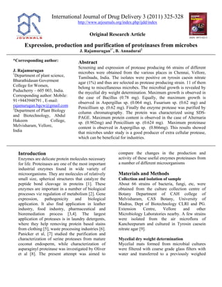 International Journal of Drug Delivery 3 (2011) 325-328
http://www.arjournals.org/index.php/ijdd/index
Original Research Article
Expression, production and purification of proteinases from microbes
ISSN: 0975-0215
J. Rajamurugan1*
, B. Annadurai2
*Corresponding author:
J. Rajamurugan
1
Department of plant science,
Bharathidasan Goverment
College for Women,
Puducherry – 605 003, India.
Corresponding author: Mobile:
91+9443948791 , E-mail:
rajamurugan.bgcw@gmail.com
2
Department of Plant Biology
and Biotechnology, Abdul
Hakeem College,
Melvisharam, Vellore,
India
Abstract
Screening and expression of protease producing 66 strains of different
microbes were obtained from the various places in Chennai, Vellore,
Tamilnadu, India. The isolates were positive on tyrosin caesin nitrate
agar (1%) and thus are selected as protease producing strain. 11 of them
belong to miscellaneous microbes. The microbial growth is revealed by
the mycelial dry weight determination. Maximum growth is observed in
the case of Bacillus (0.78 mg). Equally, the maximum growth is
observed in Aspergillus sp. (0.064 mg), Fusarium sp. (0.62 mg) and
Penicillium sp. (0.62 mg). Finally the enzyme protease was purified by
column chromatography. The protein was characterized using SDS-
PAGE. Maximum protein content is observed in the case of Alternaria
sp. (0.902mg) and Penicillium sp. (0.624 mg). Maximum proteinase
content is observed in Aspergillus sp. (0.866mg). This results showed
that microbes under study is a good producer of extra cellular protease,
which can be beneficial for industries.
Introduction
Enzymes are delicate protein molecules necessary
for life. Proteinases are one of the most important
industrial enzymes found in wide variety of
microorganisms. They are molecules of relatively
small size, spherical structures that catalyze the
peptide bond cleavage in proteins [1]. These
enzymes are important in a number of biological
processes viz regulation of metabolism [2]. Gene
expression, pathogenicity and biological
application. It also find application in leather
industry, food industry, pharmaceutical and
bioremediation process [3,4]. The largest
application of proteases is in laundry detergents,
where they help removing protein based stains
from clothing [5], waste processing industries [6].
Panicker et al, [7] studied the purification and
characterization of serine proteases from mature
coconut endosperm, while characterization of
asparaginyl proteinase was investigated by Oliver
et al [8]. The present attempt was aimed to
compare the changes in the production and
activity of these useful enzymes proteinases from
a number of different microorganisms
Materials and Methods
Collection and isolation of sample
About 66 strains of bacteria, fungi, etc, were
obtained from the culture collection centre of
Botany Department of CAH college of
Melvisharam, CAS Botany, University of
Madras, Dept of Biotechnology CLRI and PG.
Extension Centre, Vellore and other
Microbiology Laboratories nearby. A few strains
were isolated from the air microflora of
Kancheepuram and cultured in Tyrosin caesein
nitrate agar [9].
Mycelial dry weight determination
Mycelial mats formed from microbial cultures
were filtered with coarse grade glass filters with
water and transferred to a previously weighed
 