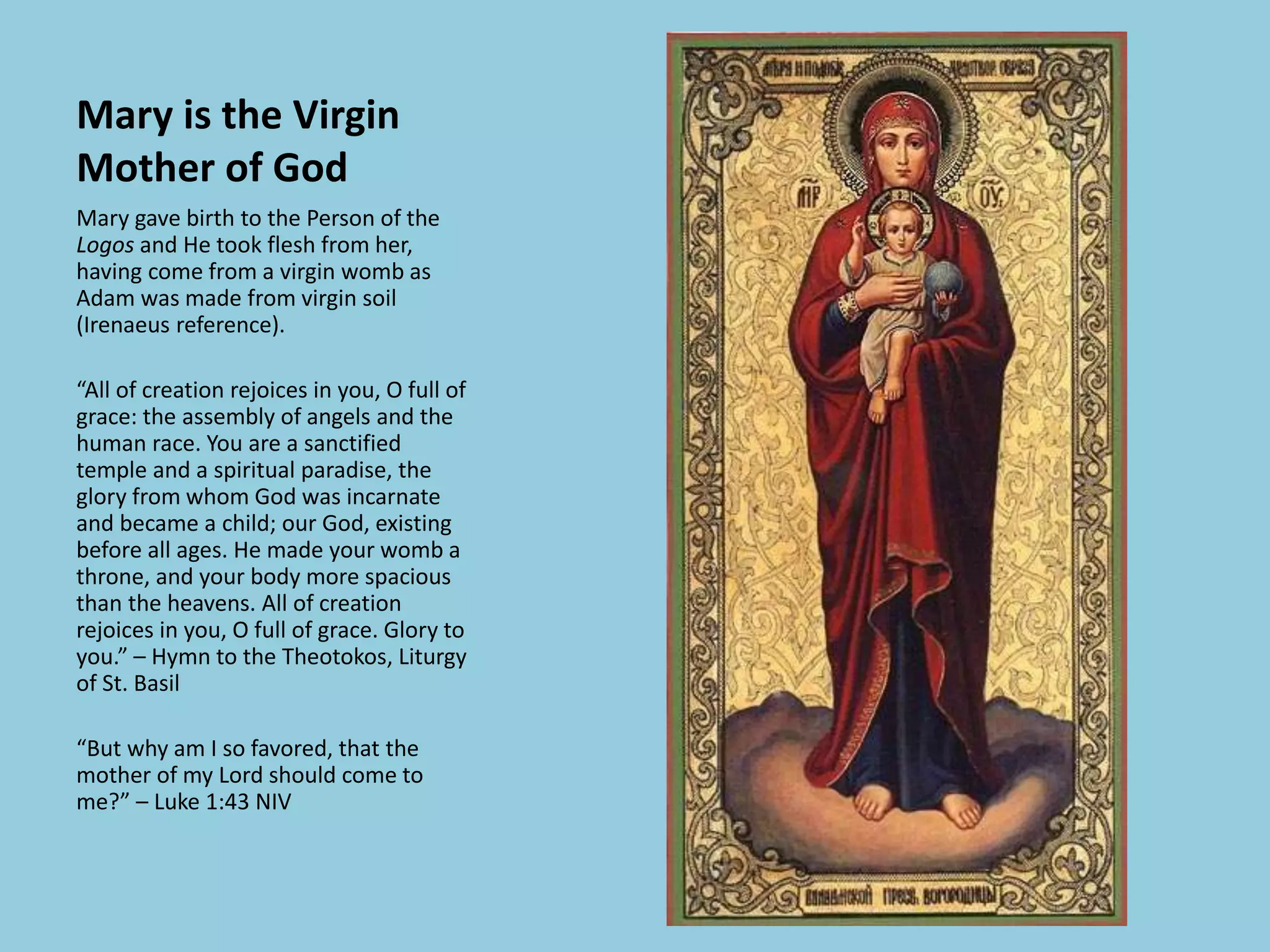 Mary is the Virgin
Mother of God
Mary gave birth to the Person of the
Logos and He took flesh from her,
having come from a virgin womb as
Adam was made from virgin soil
(Irenaeus reference).
“All of creation rejoices in you, O full of
grace: the assembly of angels and the
human race. You are a sanctified
temple and a spiritual paradise, the
glory from whom God was incarnate
and became a child; our God, existing
before all ages. He made your womb a
throne, and your body more spacious
than the heavens. All of creation
rejoices in you, O full of grace. Glory to
you.” – Hymn to the Theotokos, Liturgy
of St. Basil
“But why am I so favored, that the
mother of my Lord should come to
me?” – Luke 1:43 NIV
 