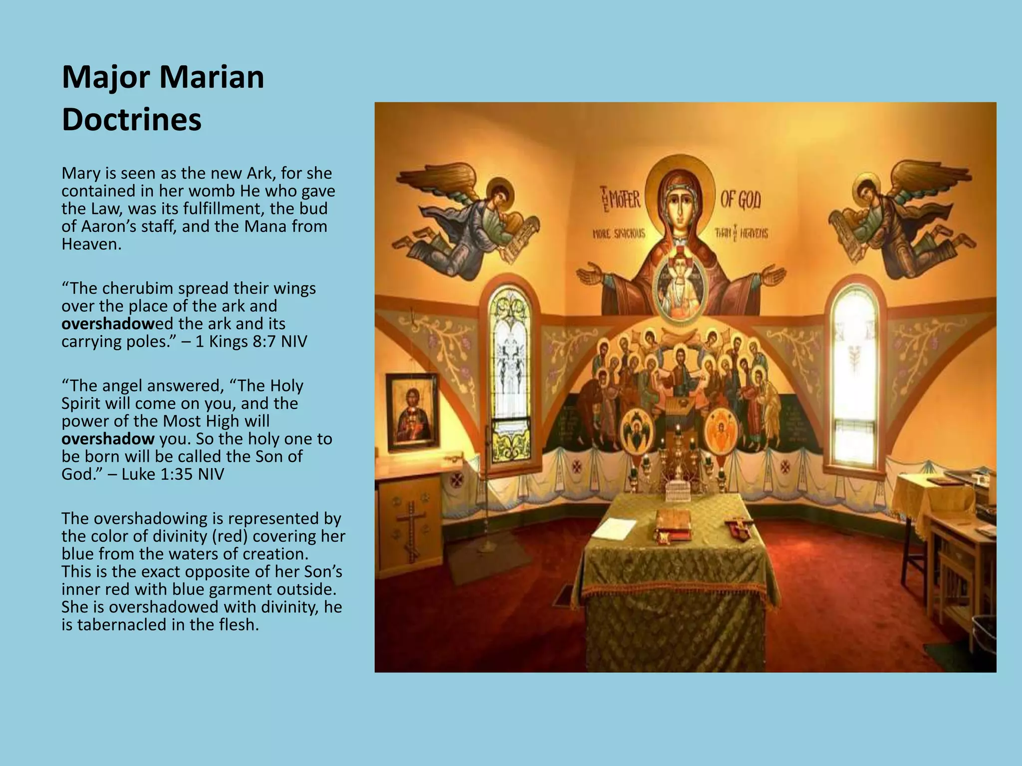Major Marian
Doctrines
Mary is seen as the new Ark, for she
contained in her womb He who gave
the Law, was its fulfillment, the bud
of Aaron’s staff, and the Mana from
Heaven.
“The cherubim spread their wings
over the place of the ark and
overshadowed the ark and its
carrying poles.” – 1 Kings 8:7 NIV
“The angel answered, “The Holy
Spirit will come on you, and the
power of the Most High will
overshadow you. So the holy one to
be born will be called the Son of
God.” – Luke 1:35 NIV
The overshadowing is represented by
the color of divinity (red) covering her
blue from the waters of creation.
This is the exact opposite of her Son’s
inner red with blue garment outside.
She is overshadowed with divinity, he
is tabernacled in the flesh.
 