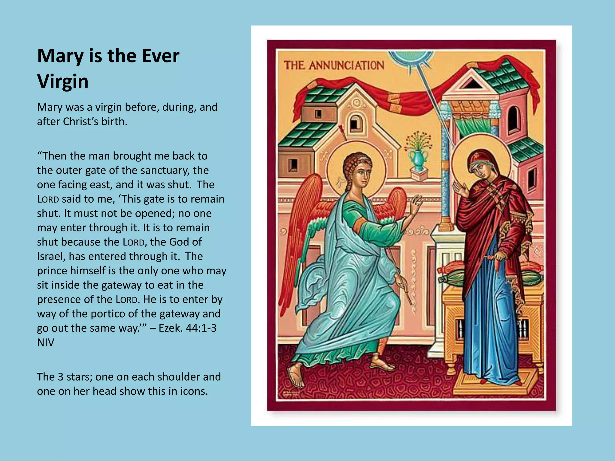 Mary is the Ever
Virgin
Mary was a virgin before, during, and
after Christ’s birth.
“Then the man brought me back to
the outer gate of the sanctuary, the
one facing east, and it was shut. The
LORD said to me, ‘This gate is to remain
shut. It must not be opened; no one
may enter through it. It is to remain
shut because the LORD, the God of
Israel, has entered through it. The
prince himself is the only one who may
sit inside the gateway to eat in the
presence of the LORD. He is to enter by
way of the portico of the gateway and
go out the same way.’” – Ezek. 44:1-3
NIV
The 3 stars; one on each shoulder and
one on her head show this in icons.
 