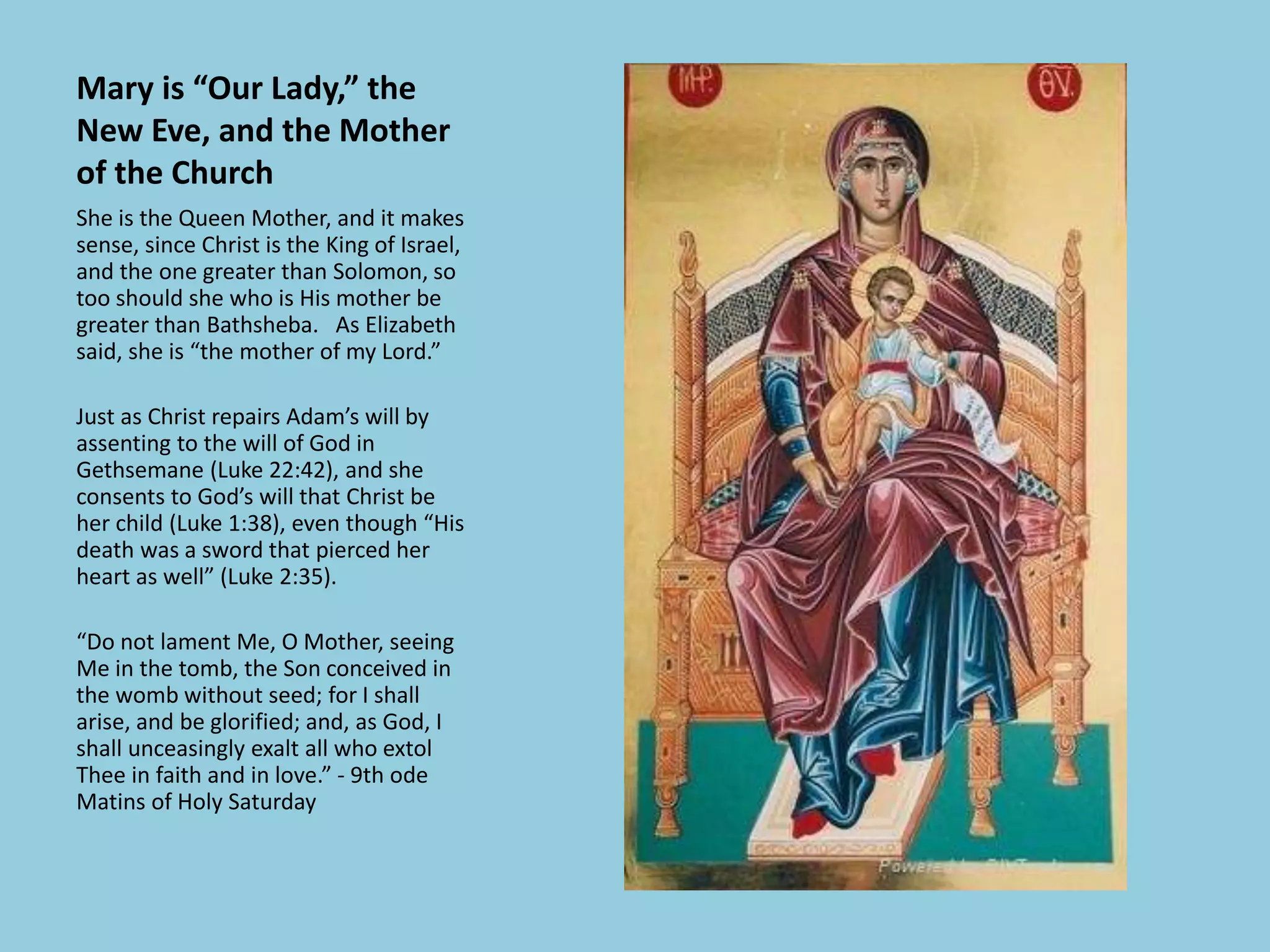 Mary is “Our Lady,” the
New Eve, and the Mother
of the Church
She is the Queen Mother, and it makes
sense, since Christ is the King of Israel,
and the one greater than Solomon, so
too should she who is His mother be
greater than Bathsheba. As Elizabeth
said, she is “the mother of my Lord.”
Just as Christ repairs Adam’s will by
assenting to the will of God in
Gethsemane (Luke 22:42), and she
consents to God’s will that Christ be
her child (Luke 1:38), even though “His
death was a sword that pierced her
heart as well” (Luke 2:35).
“Do not lament Me, O Mother, seeing
Me in the tomb, the Son conceived in
the womb without seed; for I shall
arise, and be glorified; and, as God, I
shall unceasingly exalt all who extol
Thee in faith and in love.” - 9th ode
Matins of Holy Saturday
 