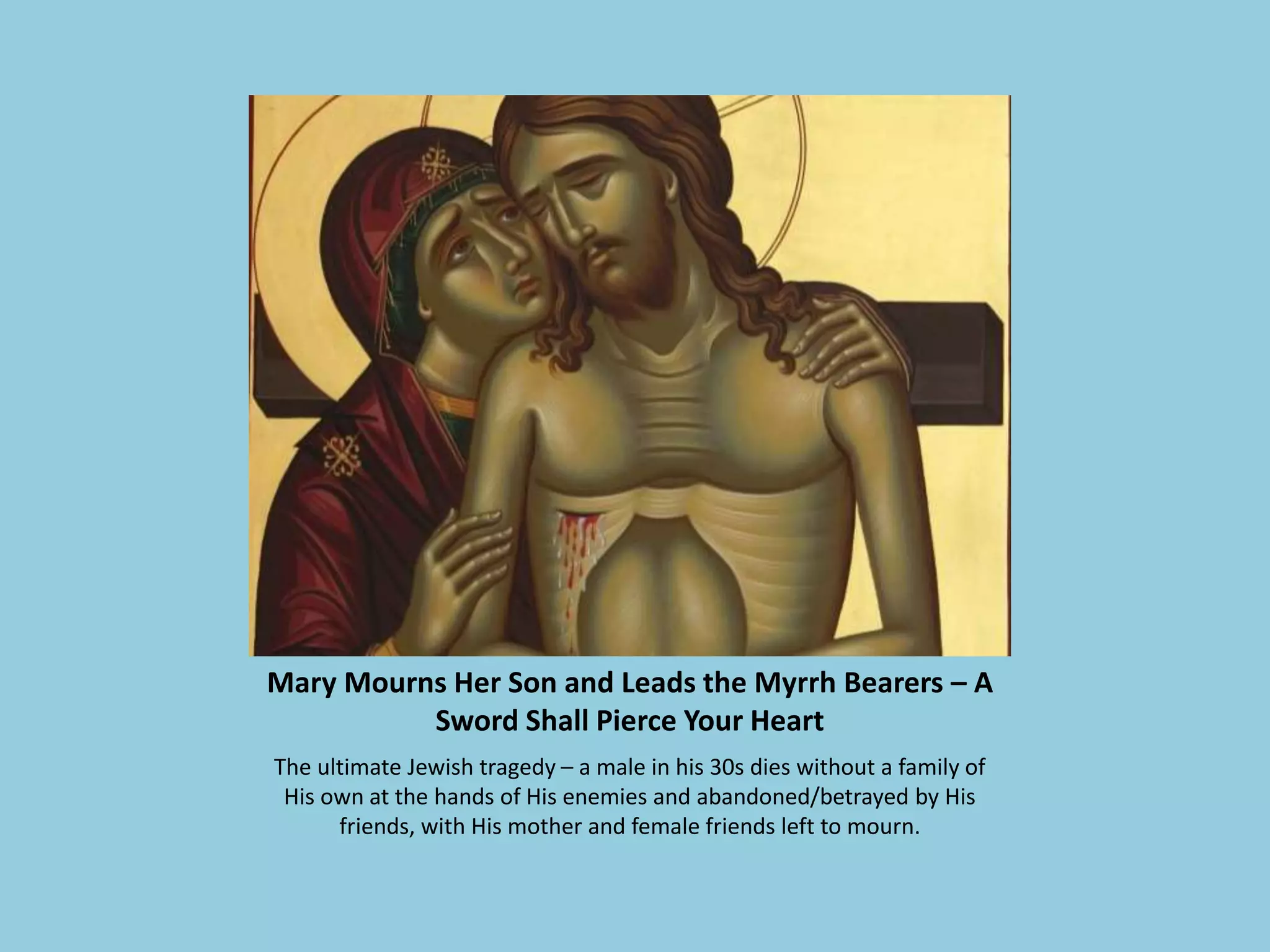 Mary Mourns Her Son and Leads the Myrrh Bearers – A
Sword Shall Pierce Your Heart
The ultimate Jewish tragedy – a male in his 30s dies without a family of
His own at the hands of His enemies and abandoned/betrayed by His
friends, with His mother and female friends left to mourn.
 