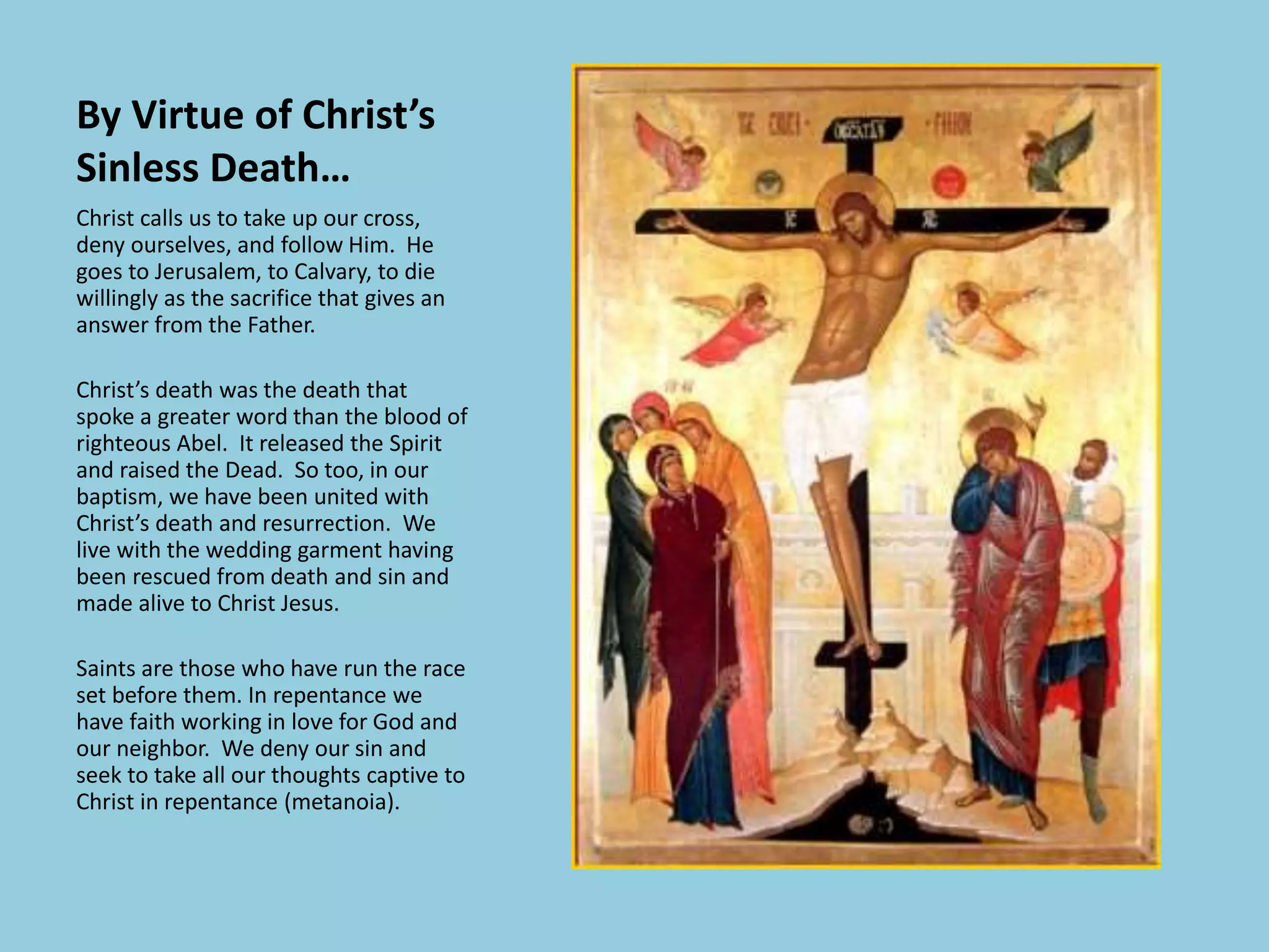 By Virtue of Christ’s
Sinless Death…
Christ calls us to take up our cross,
deny ourselves, and follow Him. He
goes to Jerusalem, to Calvary, to die
willingly as the sacrifice that gives an
answer from the Father.
Christ’s death was the death that
spoke a greater word than the blood of
righteous Abel. It released the Spirit
and raised the Dead. So too, in our
baptism, we have been united with
Christ’s death and resurrection. We
live with the wedding garment having
been rescued from death and sin and
made alive to Christ Jesus.
Saints are those who have run the race
set before them. In repentance we
have faith working in love for God and
our neighbor. We deny our sin and
seek to take all our thoughts captive to
Christ in repentance (metanoia).
 
