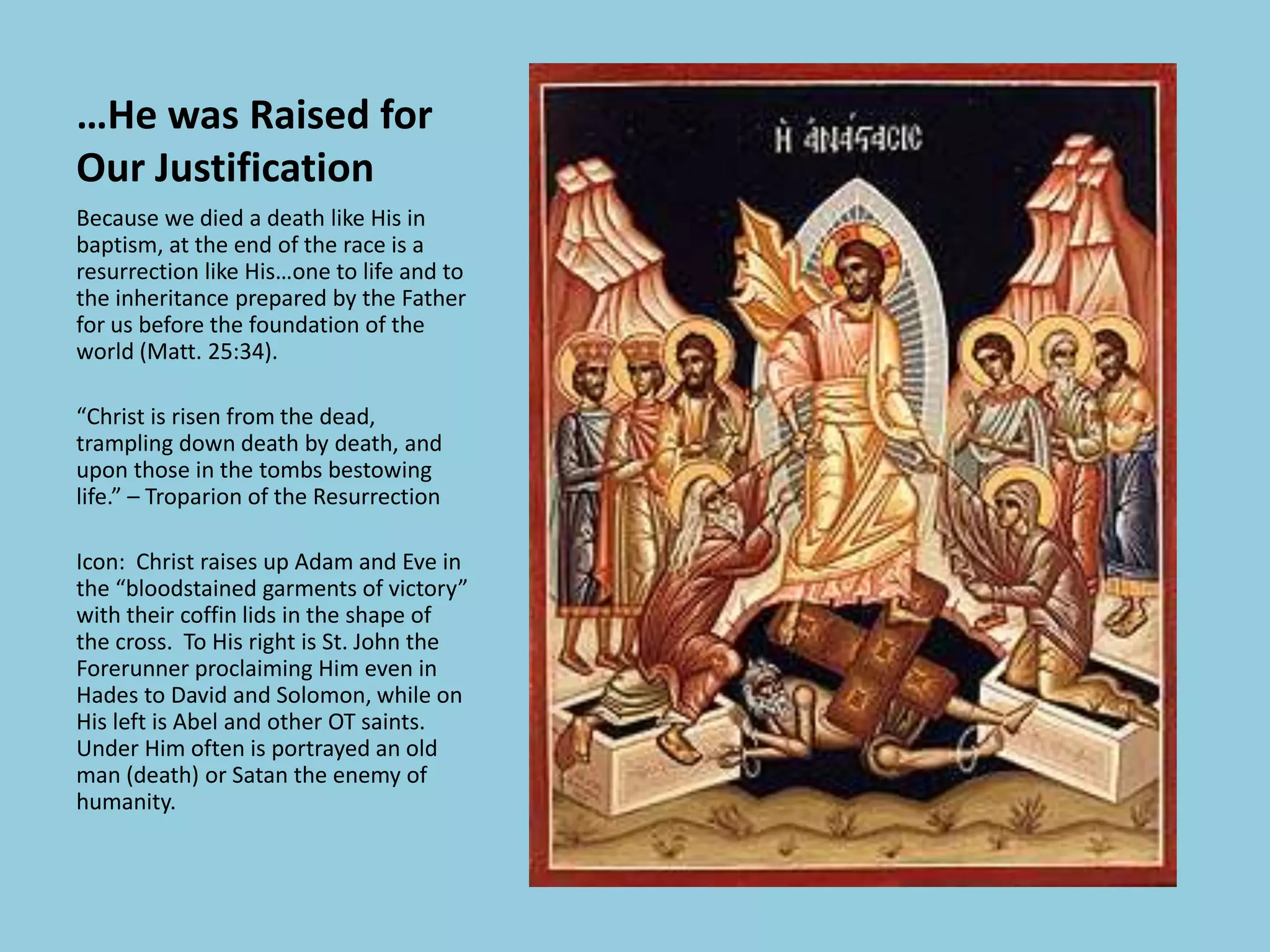 …He was Raised for
Our Justification
Because we died a death like His in
baptism, at the end of the race is a
resurrection like His…one to life and to
the inheritance prepared by the Father
for us before the foundation of the
world (Matt. 25:34).
“Christ is risen from the dead,
trampling down death by death, and
upon those in the tombs bestowing
life.” – Troparion of the Resurrection
Icon: Christ raises up Adam and Eve in
the “bloodstained garments of victory”
with their coffin lids in the shape of
the cross. To His right is St. John the
Forerunner proclaiming Him even in
Hades to David and Solomon, while on
His left is Abel and other OT saints.
Under Him often is portrayed an old
man (death) or Satan the enemy of
humanity.
 