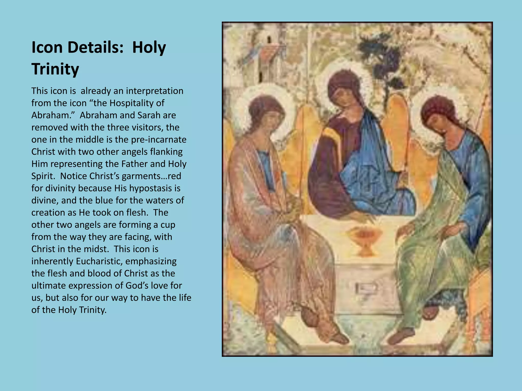 Icon Details: Holy
Trinity
This icon is already an interpretation
from the icon “the Hospitality of
Abraham.” Abraham and Sarah are
removed with the three visitors, the
one in the middle is the pre-incarnate
Christ with two other angels flanking
Him representing the Father and Holy
Spirit. Notice Christ’s garments…red
for divinity because His hypostasis is
divine, and the blue for the waters of
creation as He took on flesh. The
other two angels are forming a cup
from the way they are facing, with
Christ in the midst. This icon is
inherently Eucharistic, emphasizing
the flesh and blood of Christ as the
ultimate expression of God’s love for
us, but also for our way to have the life
of the Holy Trinity.
 