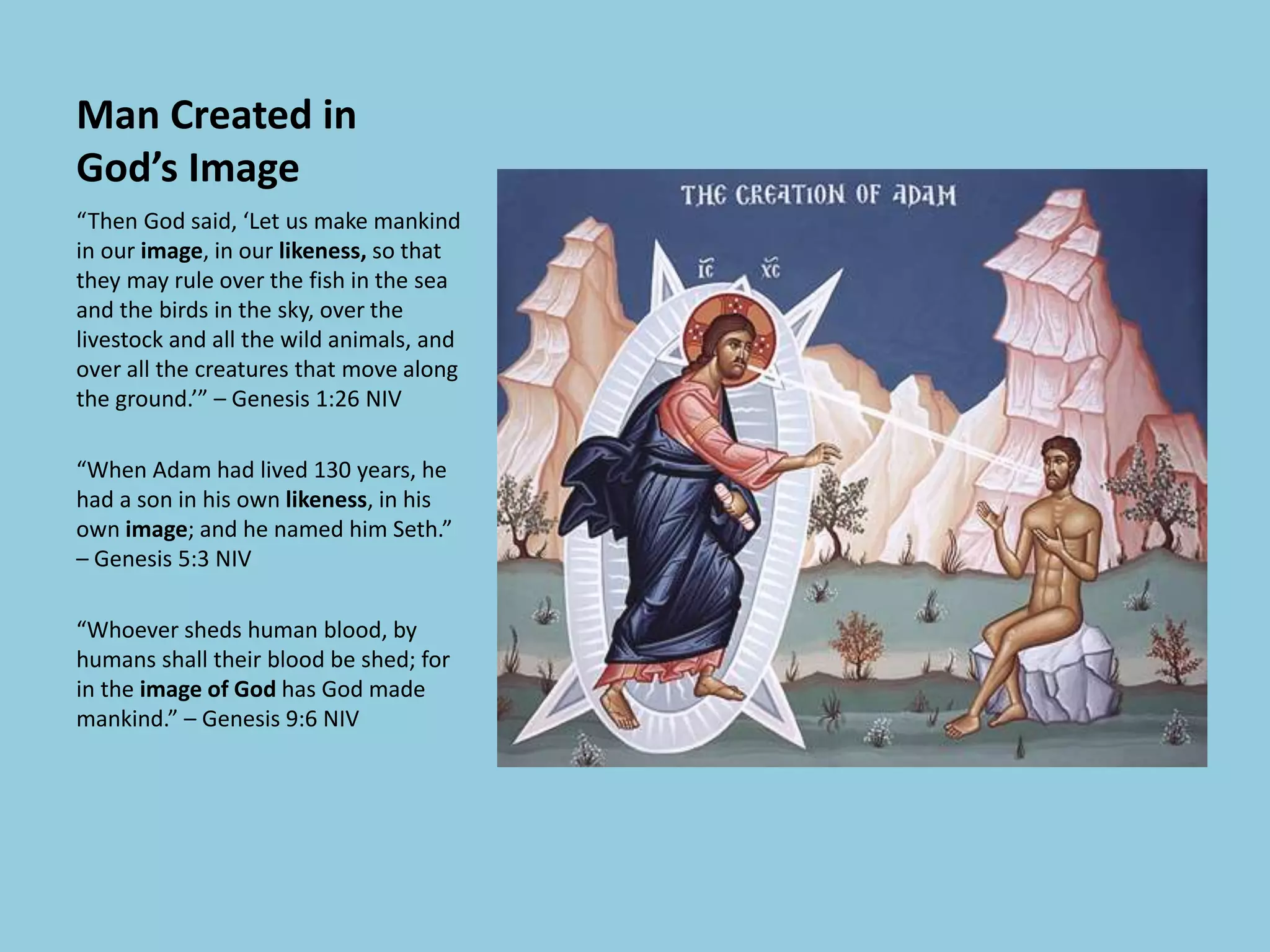 Man Created in
God’s Image
“Then God said, ‘Let us make mankind
in our image, in our likeness, so that
they may rule over the fish in the sea
and the birds in the sky, over the
livestock and all the wild animals, and
over all the creatures that move along
the ground.’” – Genesis 1:26 NIV
“When Adam had lived 130 years, he
had a son in his own likeness, in his
own image; and he named him Seth.”
– Genesis 5:3 NIV
“Whoever sheds human blood, by
humans shall their blood be shed; for
in the image of God has God made
mankind.” – Genesis 9:6 NIV
 