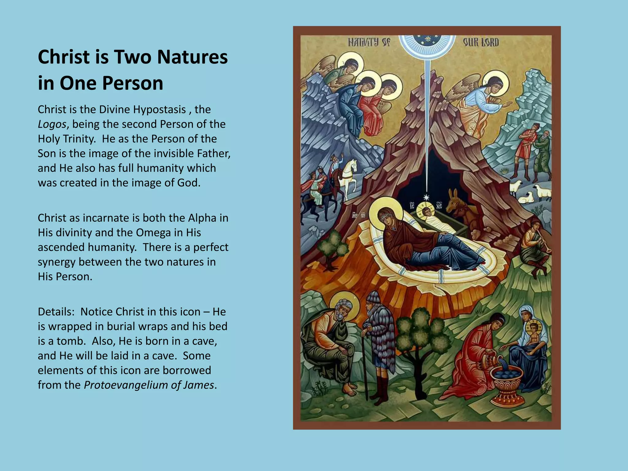 Christ is Two Natures
in One Person
Christ is the Divine Hypostasis , the
Logos, being the second Person of the
Holy Trinity. He as the Person of the
Son is the image of the invisible Father,
and He also has full humanity which
was created in the image of God.
Christ as incarnate is both the Alpha in
His divinity and the Omega in His
ascended humanity. There is a perfect
synergy between the two natures in
His Person.
Details: Notice Christ in this icon – He
is wrapped in burial wraps and his bed
is a tomb. Also, He is born in a cave,
and He will be laid in a cave. Some
elements of this icon are borrowed
from the Protoevangelium of James.
 
