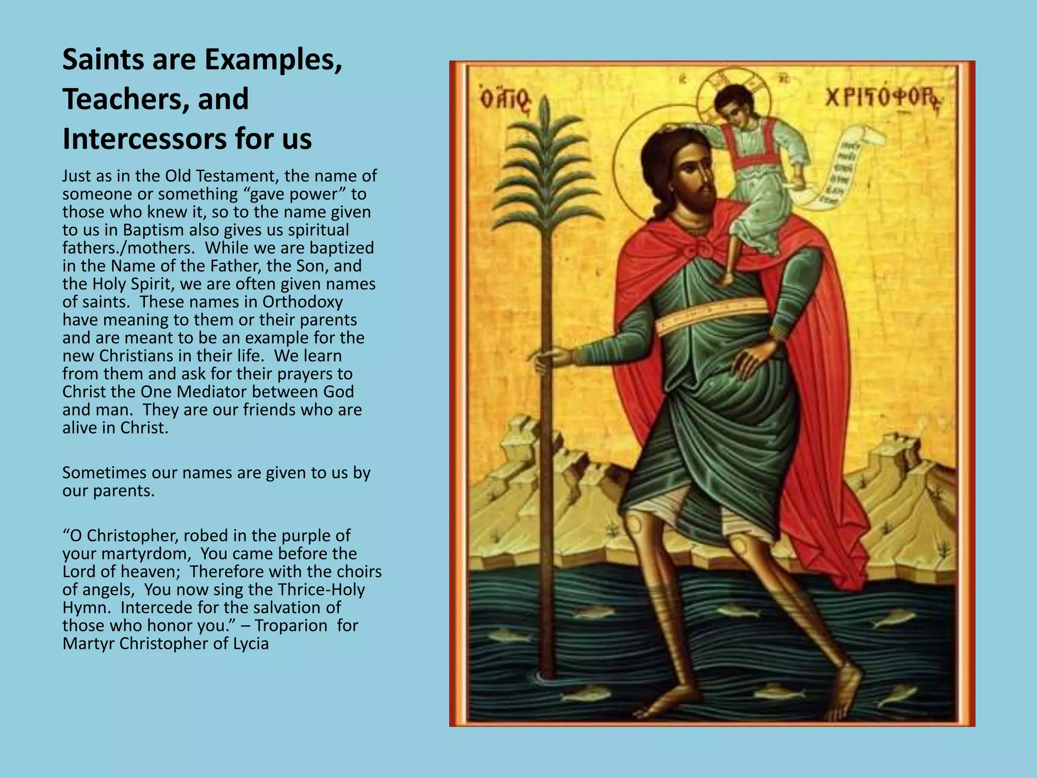 Saints are Examples,
Teachers, and
Intercessors for us
Just as in the Old Testament, the name of
someone or something “gave power” to
those who knew it, so to the name given
to us in Baptism also gives us spiritual
fathers./mothers. While we are baptized
in the Name of the Father, the Son, and
the Holy Spirit, we are often given names
of saints. These names in Orthodoxy
have meaning to them or their parents
and are meant to be an example for the
new Christians in their life. We learn
from them and ask for their prayers to
Christ the One Mediator between God
and man. They are our friends who are
alive in Christ.
Sometimes our names are given to us by
our parents.
“O Christopher, robed in the purple of
your martyrdom, You came before the
Lord of heaven; Therefore with the choirs
of angels, You now sing the Thrice-Holy
Hymn. Intercede for the salvation of
those who honor you.” – Troparion for
Martyr Christopher of Lycia
 