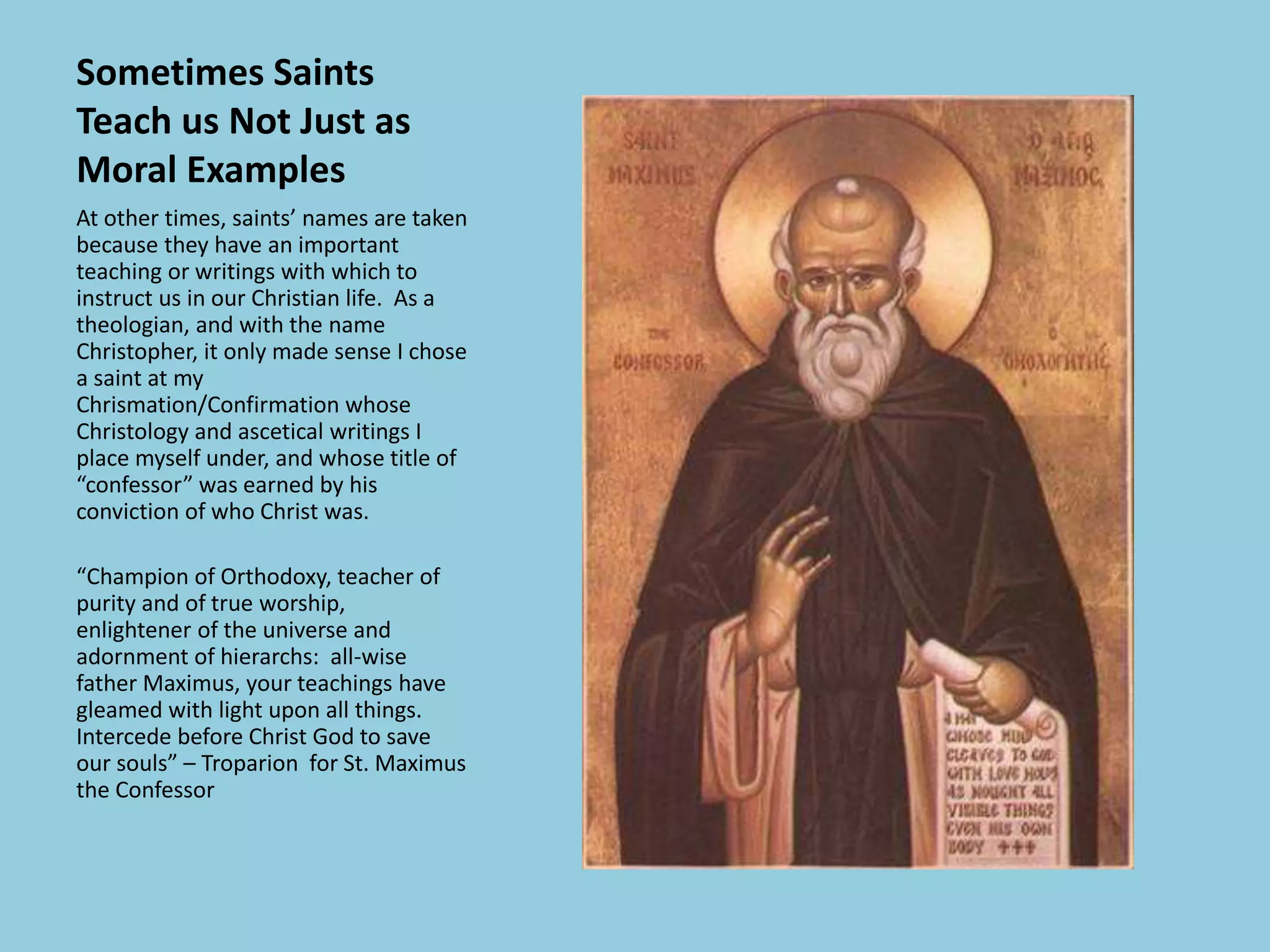 Sometimes Saints
Teach us Not Just as
Moral Examples
At other times, saints’ names are taken
because they have an important
teaching or writings with which to
instruct us in our Christian life. As a
theologian, and with the name
Christopher, it only made sense I chose
a saint at my
Chrismation/Confirmation whose
Christology and ascetical writings I
place myself under, and whose title of
“confessor” was earned by his
conviction of who Christ was.
“Champion of Orthodoxy, teacher of
purity and of true worship,
enlightener of the universe and
adornment of hierarchs: all-wise
father Maximus, your teachings have
gleamed with light upon all things.
Intercede before Christ God to save
our souls” – Troparion for St. Maximus
the Confessor
 