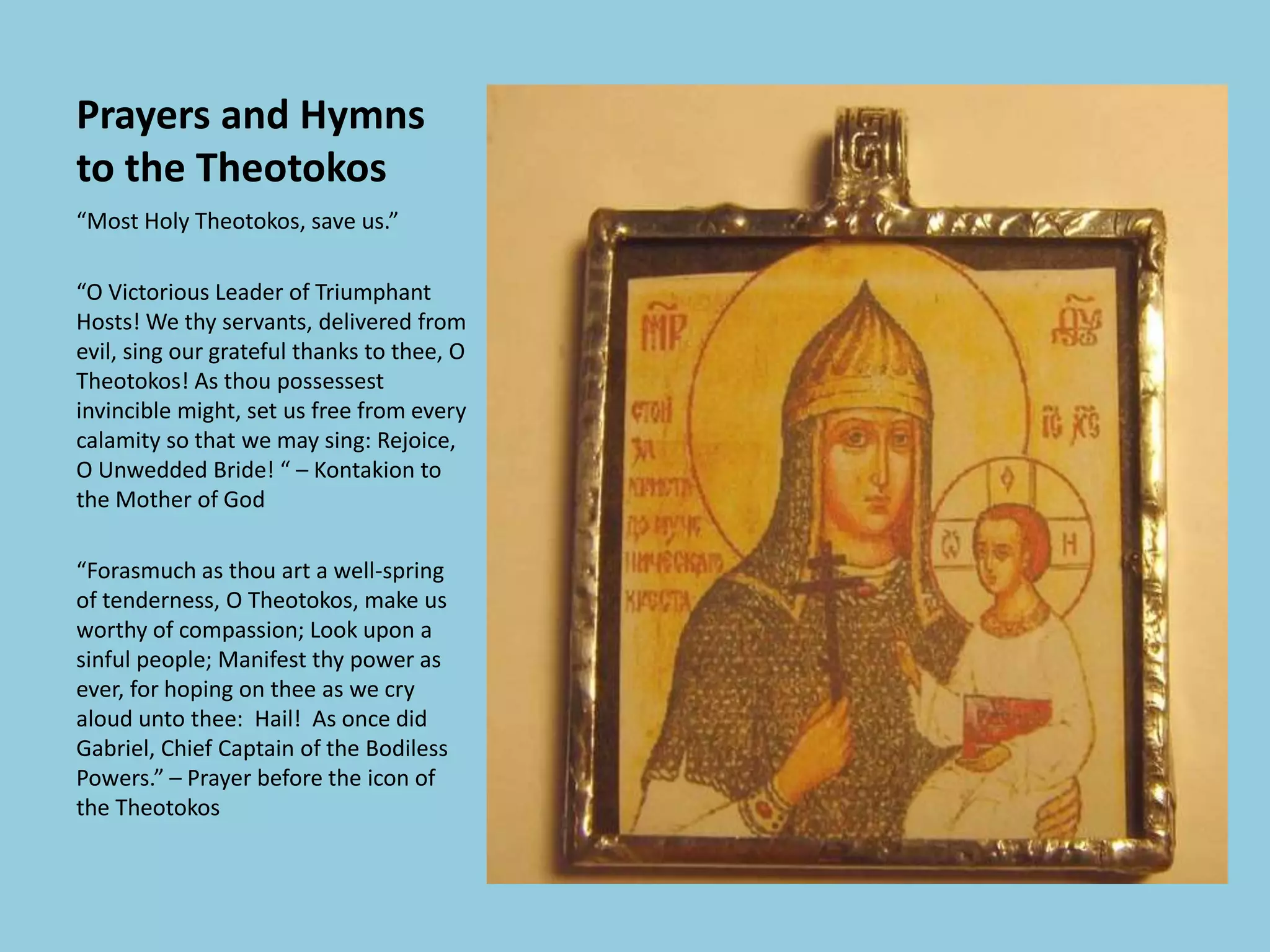 Prayers and Hymns
to the Theotokos
“Most Holy Theotokos, save us.”
“O Victorious Leader of Triumphant
Hosts! We thy servants, delivered from
evil, sing our grateful thanks to thee, O
Theotokos! As thou possessest
invincible might, set us free from every
calamity so that we may sing: Rejoice,
O Unwedded Bride! “ – Kontakion to
the Mother of God
“Forasmuch as thou art a well-spring
of tenderness, O Theotokos, make us
worthy of compassion; Look upon a
sinful people; Manifest thy power as
ever, for hoping on thee as we cry
aloud unto thee: Hail! As once did
Gabriel, Chief Captain of the Bodiless
Powers.” – Prayer before the icon of
the Theotokos
 