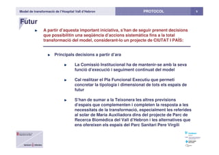 Model de transformació de l’Hospital Vall d’Hebron 9PROTOCOL
Futur
A partir d’aquesta important iniciativa, s’han de seguir prenent decisions
que possibilitin una seqüència d’accions sistemàtica fins a la total
transformació del model, considerant-lo un projecte de CIUTAT I PAÍS:
Principals decisions a partir d’ara
La Comissió Institucional ha de mantenir-se amb la seva
funció d’execució i seguiment continuat del model
Cal realitzar el Pla Funcional Executiu que permeti
concretar la tipologia i dimensionat de tots els espais de
futur
S’han de sumar a la Teixonera les altres previsions
d’espais que complementen i completen la resposta a les
necessitats de la transformació, especialment les referides
al solar de Maria Auxiliadora dins del projecte de Parc de
Recerca Biomèdica del Vall d’Hebron i les alternatives que
ens ofereixen els espais del Parc Sanitari Pere Virgili
 