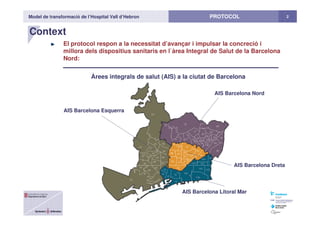 Model de transformació de l’Hospital Vall d’Hebron 2PROTOCOL
Context
El protocol respon a la necessitat d’avançar i impulsar la concreció i
millora dels dispositius sanitaris en l`àrea Integral de Salut de la Barcelona
Nord:
Àrees integrals de salut (AIS) a la ciutat de Barcelona
AIS Barcelona Esquerra
AIS Barcelona Nord
AIS Barcelona Litoral Mar
AIS Barcelona Dreta
 