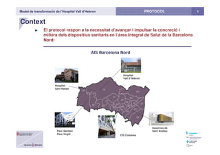 Model de transformació de l’Hospital Vall d’Hebron 3PROTOCOL
Context
El protocol respon a la necessitat d’avançar i impulsar la concreció i
millora dels dispositius sanitaris en l`àrea Integral de Salut de la Barcelona
Nord:
AIS Barcelona Nord
CIS Cotxeres
Hospital
Vall d’Hebron
Hospital
Sant Rafael
Parc Sanitari
Pere Virgili
Casernes de
Sant Andreu
 