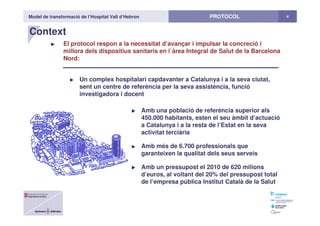 Model de transformació de l’Hospital Vall d’Hebron 4PROTOCOL
Context
El protocol respon a la necessitat d’avançar i impulsar la concreció i
millora dels dispositius sanitaris en l`àrea Integral de Salut de la Barcelona
Nord:
Un complex hospitalari capdavanter a Catalunya i a la seva ciutat,
sent un centre de referència per la seva assistència, funció
investigadora i docent
Amb una població de referència superior als
450.000 habitants, esten el seu àmbit d’actuació
a Catalunya i a la resta de l’Estat en la seva
activitat terciària
Amb més de 6.700 professionals que
garanteixen la qualitat dels seus serveis
Amb un pressupost el 2010 de 620 milions
d’euros, al voltant del 20% del pressupost total
de l’empresa pública Institut Català de la Salut
 