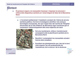 Model de transformació de l’Hospital Vall d’Hebron 5PROTOCOL
Context
El protocol respon a la necessitat d’avançar i impulsar la concreció i
millora dels dispositius sanitaris en l`àrea Integral de Salut de la Barcelona
Nord:
L’increment poblacional i l’ampliació constant de l’oferta de serveis
sanitaris públics, fruit de la investigació científica i els avenços
tecnològics incorporats, fan que l’espai físic del recinte de l'Hospital
Universitari de la Vall d'Hebron de Barcelona sigui insuficient per al
creixement i desenvolupament dels seus objectius de salut
Cal una reordenació, millora i transformació
conseqüent amb la planificació sanitària de la
Barcelona Nord
Recollint i contemplant les necessitats actuals i
futures dels ciutadans
Escoltant els plantejaments que, des de la seva
visió experta, fan els professionals de
l'assistència, de la recerca i de la docència
 