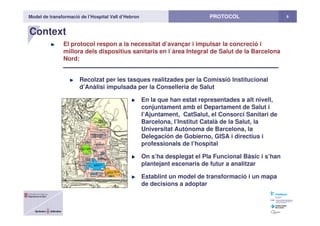 Model de transformació de l’Hospital Vall d’Hebron 6PROTOCOL
Context
El protocol respon a la necessitat d’avançar i impulsar la concreció i
millora dels dispositius sanitaris en l`àrea Integral de Salut de la Barcelona
Nord:
Recolzat per les tasques realitzades per la Comissió Institucional
d’Anàlisi impulsada per la Conselleria de Salut
En la que han estat representades a alt nivell,
conjuntament amb el Departament de Salut i
l’Ajuntament, CatSalut, el Consorci Sanitari de
Barcelona, l’Institut Català de la Salut, la
Universitat Autònoma de Barcelona, la
Delegación de Gobierno, GISA i directius i
professionals de l’hospital
On s’ha desplegat el Pla Funcional Bàsic i s’han
plantejant escenaris de futur a analitzar
Establint un model de transformació i un mapa
de decisions a adoptar
 