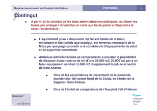 Model de transformació de l’Hospital Vall d’Hebron 8PROTOCOL
Contingut
A partir de la voluntat de les dues administracions públiques, se situen les
bases per endegar i dinamitzar un camí que ha de portar a l’hospital a la
seva transformació:
L’Ajuntament posa a disposició del Servei Català de la Salut,
mitjançant el títol jurídic que escaigui, els terrenys necessaris de la
finca per que pugui procedir a la construcció d’equipaments de salut
en la superfície esmentada
Ambdues administracions es comprometen a estudiar la possibilitat
de disposar d’una reserva de sòl d’uns 25.000 m2, 20.000 m2 per a un
futur equipament sanitari i 5.000 m2 d’equipament local, en el sector
de Sant Andreu
Dins de les expectatives de creixement de la demanda
assistencial del sector Nord de la Ciutat, en l'àmbit de la
Sagrera i Sant Andreu
Dins de l’àmbit de competència de l’Hospital Vall d’Hebron
 