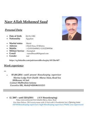 Nasr Allah Mohamed Saad
Personal Data
• Date of birth :28/01/1982
• Nationality :Egyptian
• Marital status :Marid
• Adresse : Hosh Eissa, El Beheira
• Mobile : +2.01012649063/+2.01223899546
• Militari Service : Exempted
• E-mail : nasrallhsaad82@gmail.com
• Gender mal
https://eg.linkedin.com/pub/nasrallh-elseginy/b9/28a/607
Work experience
. 01062014 –until present Housekeeping supervisor
Marina Lodge Port Ghalib –Marsa Alam, Read Sea
201Rooms +6 Suit
Contact Mr/Ibrahim Salama
Executive HK, Mobil/+0201065515213
• 12. 2007 – until 25/11/2011 ( S.V Housekeeping)
Palace intercontinental Port Ghalib)-Marsa Alam, Read
Five Stare Deluxe. 295 Luxury rooms with 13 Suit with 1 Presidential Suit. Opining team
(((P.M Housekeeping supervisor / night Houskeeping supervisor / Public area supervisor))
 