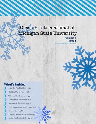 Circle K International at
Michigan State University
Volume 1
Issue 5
Bulletin by Katlyn Lindstrom
What’s Inside:
Meet the Vice President – pg 2
Building Our K-Fam – pg 3
Welcome New Inductees – pg 4
2015 Progress and 2016 Goals – pg 9
Contact Us – pg 10
February Service Opportunities– pg 11
Our Holiday Traditions – pg 6
Member of the Month – pg 8
Spring Fundraising Gala – pg 12
 