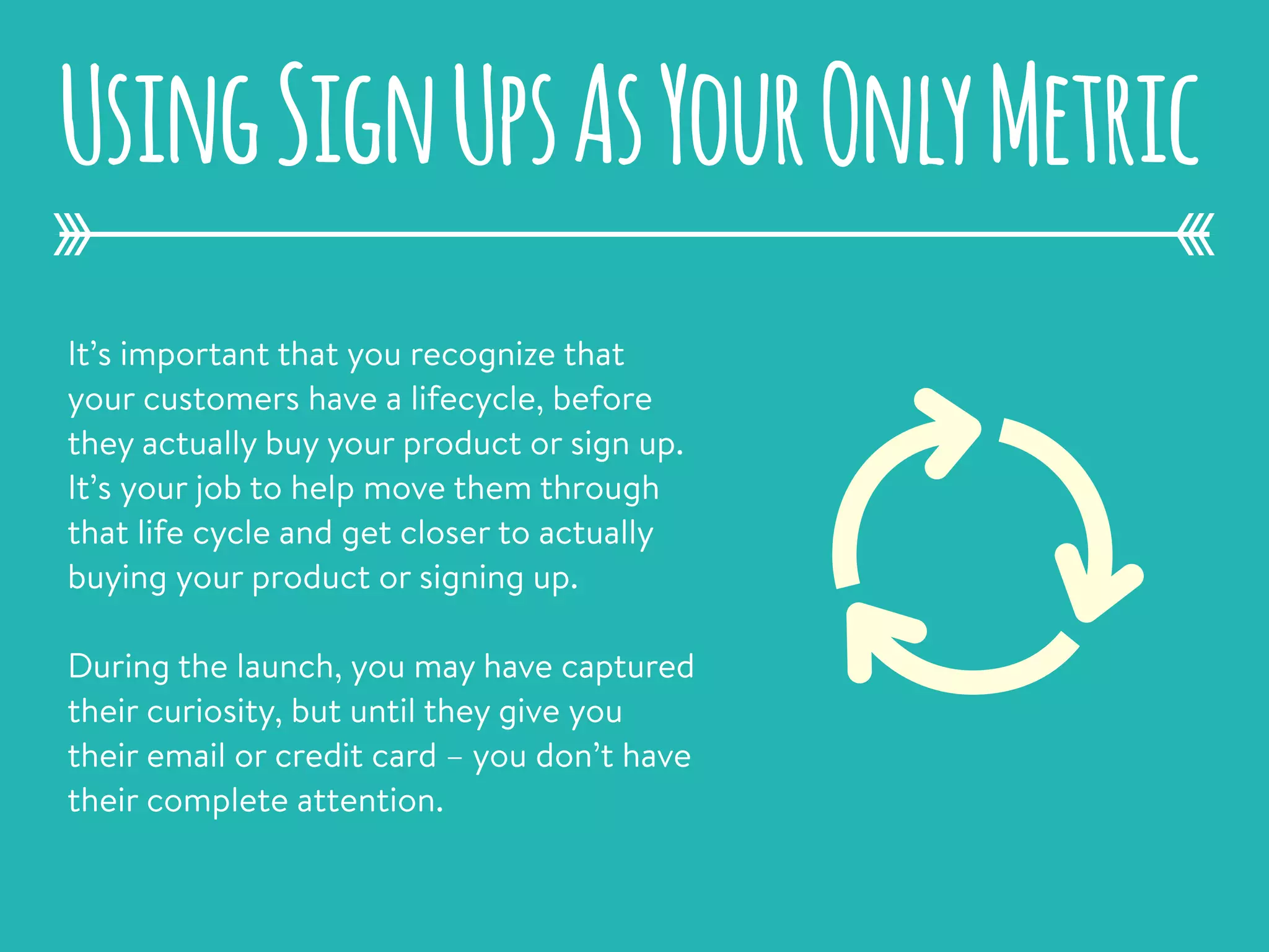 It’s important that you recognize that
your customers have a lifecycle, before
they actually buy your product or sign up.
It’s your job to help move them through
that life cycle and get closer to actually
buying your product or signing up.
During the launch, you may have captured
their curiosity, but until they give you
their email or credit card – you don’t have
their complete attention.
UsingSignUpsAsYourOnlyMetric
 