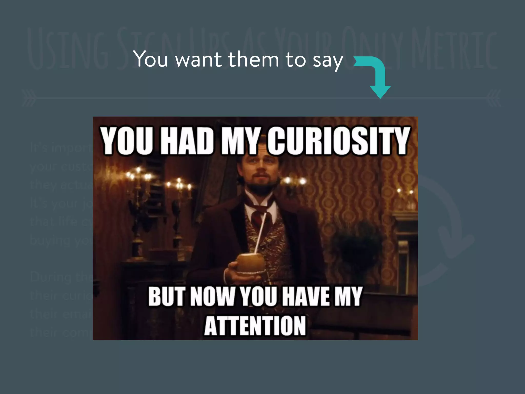 It’s important that you recognize that
your customers have a lifecycle, before
they actually buy your product or sign up.
It’s your job to help move them through
that life cycle and get closer to actually
buying your product or signing up.
During the launch, you may have captured
their curiosity, but until they give you
their email or credit card – you don’t have
their complete attention.
UsingSignUpsAsYourOnlyMetricYou want them to say
 