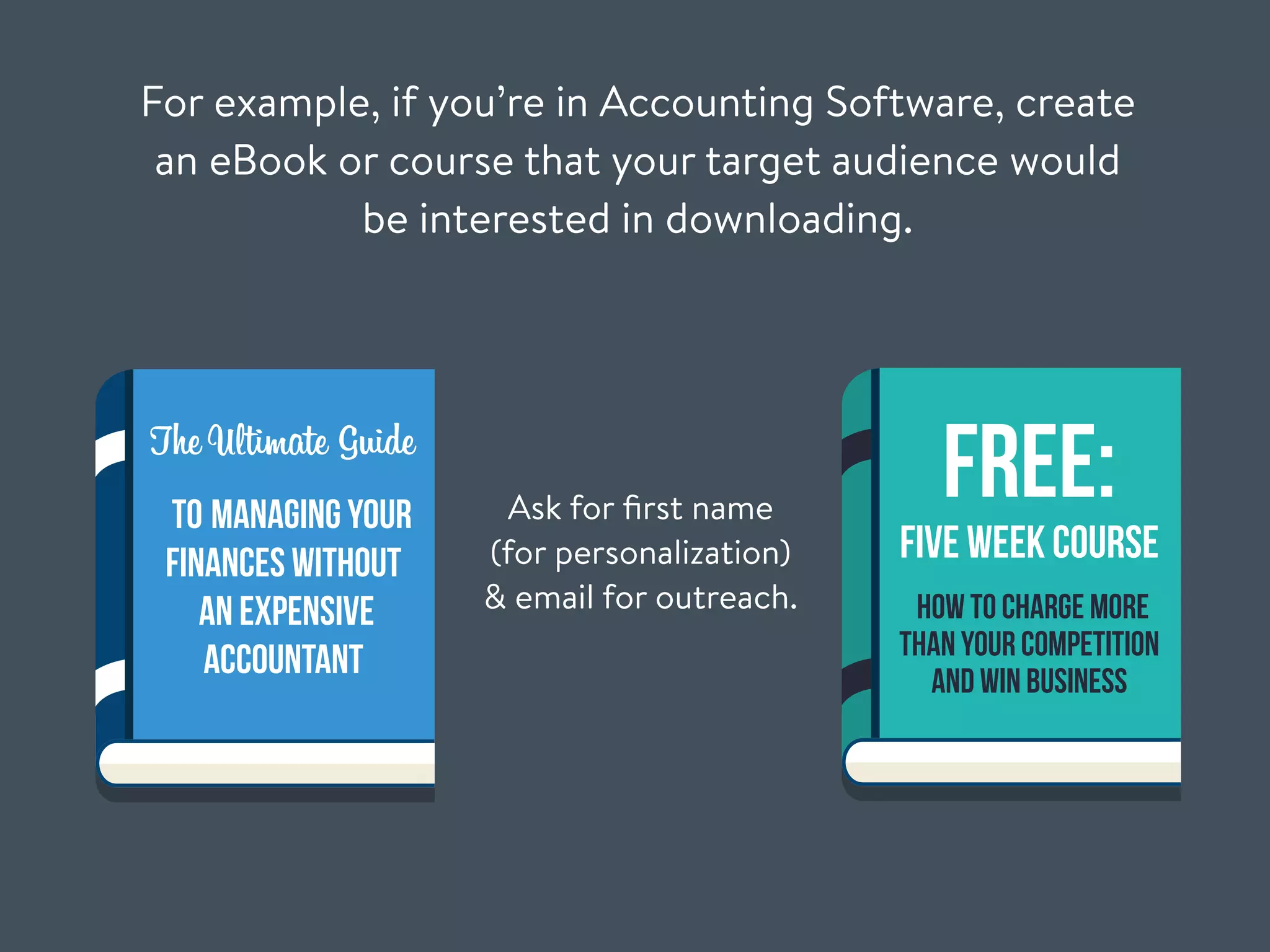 For example, if you’re in Accounting Software, create
an eBook or course that your target audience would
be interested in downloading.
Ask for ﬁrst name
(for personalization)
& email for outreach.
The Ultimate Guide
to Managing Your
Finances Without
An Expensive
Accountant
FREE:
Five Week Course
How To Charge More
Than Your Competition
And Win Business
 