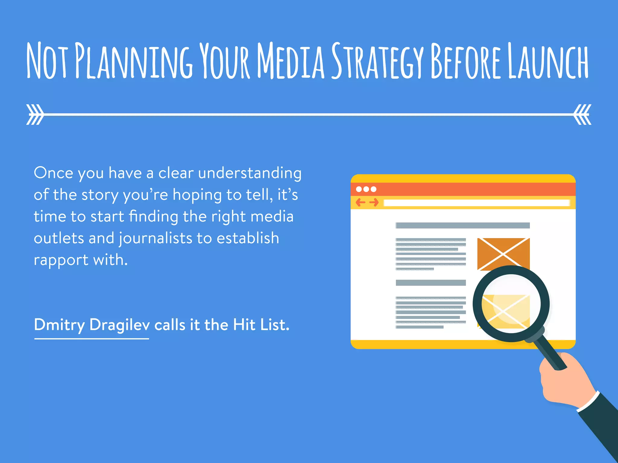Once you have a clear understanding
of the story you’re hoping to tell, it’s
time to start ﬁnding the right media
outlets and journalists to establish
rapport with. 
Dmitry Dragilev calls it the Hit List.
NotPlanningYourMediaStrategyBeforeLaunch
 