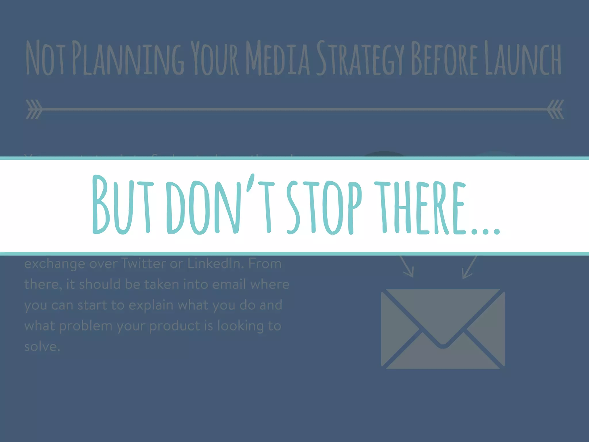 Your next step is to ﬁnd out who authored
these articles and start building a
relationship.
It could start with a simple back and forth
exchange over Twitter or LinkedIn. From
there, it should be taken into email where
you can start to explain what you do and
what problem your product is looking to
solve.
NotPlanningYourMediaStrategyBeforeLaunch
Butdon’tstopthere…
 