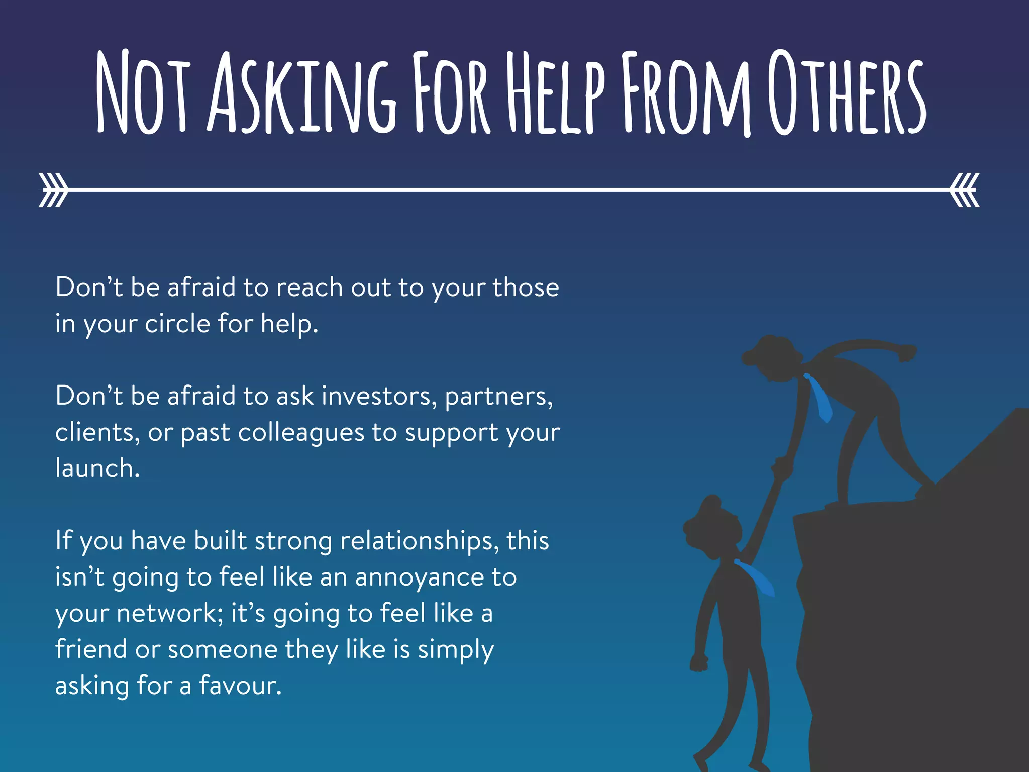 Don’t be afraid to reach out to your those
in your circle for help.
Don’t be afraid to ask investors, partners,
clients, or past colleagues to support your
launch.
If you have built strong relationships, this
isn’t going to feel like an annoyance to
your network; it’s going to feel like a
friend or someone they like is simply
asking for a favour.
NotAskingForHelpFromOthers
 
