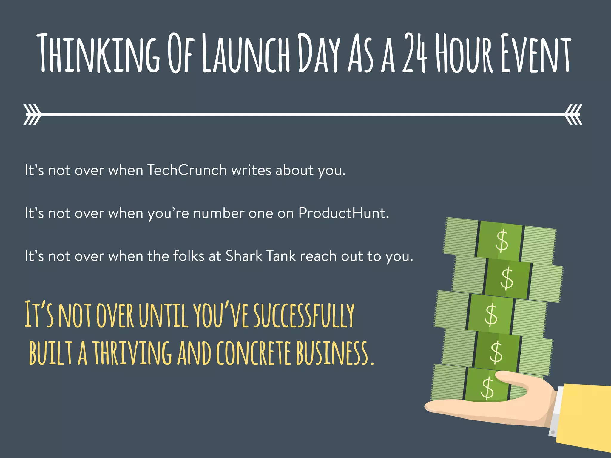 ThinkingOfLaunchDayAsa24HourEvent
It’s not over when TechCrunch writes about you.
It’s not over when you’re number one on ProductHunt.
It’s not over when the folks at Shark Tank reach out to you.
$
It’snotoveruntilyou’vesuccessfully
builtathrivingandconcretebusiness.
$
$
$
$
 