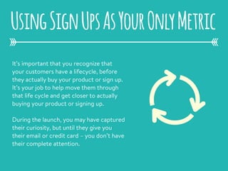 It’s important that you recognize that
your customers have a lifecycle, before
they actually buy your product or sign up.
It’s your job to help move them through
that life cycle and get closer to actually
buying your product or signing up.
During the launch, you may have captured
their curiosity, but until they give you
their email or credit card – you don’t have
their complete attention.
UsingSignUpsAsYourOnlyMetric
 