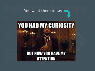 It’s important that you recognize that
your customers have a lifecycle, before
they actually buy your product or sign up.
It’s your job to help move them through
that life cycle and get closer to actually
buying your product or signing up.
During the launch, you may have captured
their curiosity, but until they give you
their email or credit card – you don’t have
their complete attention.
UsingSignUpsAsYourOnlyMetricYou want them to say
 