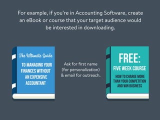For example, if you’re in Accounting Software, create
an eBook or course that your target audience would
be interested in downloading.
Ask for ﬁrst name
(for personalization)
& email for outreach.
The Ultimate Guide
to Managing Your
Finances Without
An Expensive
Accountant
FREE:
Five Week Course
How To Charge More
Than Your Competition
And Win Business
 