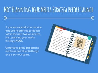 If you have a product or service
that you’re planning to launch
within the next twelve months,
start planning your media
strategy NOW.
Generating press and earning
mentions on inﬂuential blogs
isn’t a 24-hour game. 
NotPlanningYourMediaStrategyBeforeLaunch
1
2
3
4
5
6
7
8
9
10
11
12
13
14
15
16
17
18
19
20
21
22
23
24
25
26
27
28
Su
Mo
Tu
We
Th
Fr
Sa
JULY 20151
2
3
4
5
6
7
8
9
10
11
12
13
14
15
16
17
18
19
20
21
22
23
24
25
26
27
28
Su
Mo
Tu
We
Th
Fr
Sa
JULY 2015
START
NOW
 