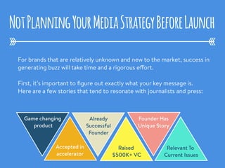 For brands that are relatively unknown and new to the market, success in
generating buzz will take time and a rigorous effort.
First, it’s important to ﬁgure out exactly what your key message is.
Here are a few stories that tend to resonate with journalists and press:
NotPlanningYourMediaStrategyBeforeLaunch
Game changing
product
Accepted in
accelerator
Already
Successful
Founder
Raised
$500K+ VC
Founder Has
Unique Story
Relevant To
Current Issues
 