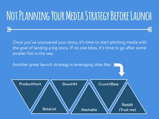 Once you’ve uncovered your story, it’s time to start pitching media with
the goal of landing a big story. If no one bites, it’s time to go after some
smaller ﬁsh in the sea.
Another great launch strategy is leveraging sites like:
NotPlanningYourMediaStrategyBeforeLaunch
ProductHunt
BetaList
ShowHN
Mashable
CrunchBase
Reddit
(Trust me)
 