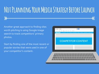 Another great approach to ﬁnding sites
worth pitching is using Google image
search to track competitors’ primary
photos. 
Start by ﬁnding one of the most recent or
popular stories that were used in one of
your competitor’s content.
NotPlanningYourMediaStrategyBeforeLaunch
COMPETITOR CONTENT
 