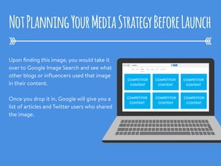 Upon ﬁnding this image, you would take it
over to Google Image Search and see what
other blogs or inﬂuencers used that image
in their content.
Once you drop it in, Google will give you a
list of articles and Twitter users who shared
the image.
NotPlanningYourMediaStrategyBeforeLaunch
COMPETITOR
CONTENT
COMPETITOR
CONTENT
COMPETITOR
CONTENT
COMPETITOR
CONTENT
COMPETITOR
CONTENT
COMPETITOR
CONTENT
 