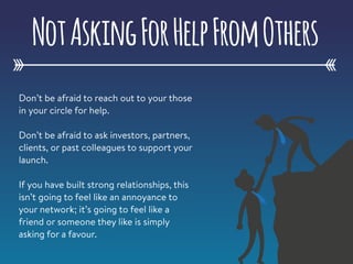 Don’t be afraid to reach out to your those
in your circle for help.
Don’t be afraid to ask investors, partners,
clients, or past colleagues to support your
launch.
If you have built strong relationships, this
isn’t going to feel like an annoyance to
your network; it’s going to feel like a
friend or someone they like is simply
asking for a favour.
NotAskingForHelpFromOthers
 