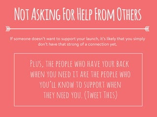 If someone doesn’t want to support your launch, it’s likely that you simply
don’t have that strong of a connection yet.
NotAskingForHelpFromOthers
Plus, the people who have your back
when you need it are the people who
you’ll know to support when
they need you. (Tweet This)
 