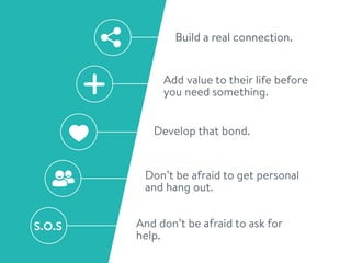 Build a real connection.
Add value to their life before
you need something.
Develop that bond.
Don’t be afraid to get personal
and hang out.
And don’t be afraid to ask for
help.
S.O.S
 