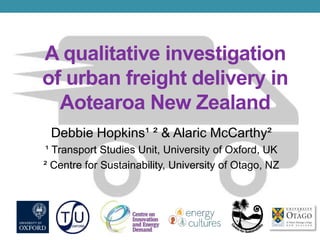 A qualitative investigation
of urban freight delivery in
Aotearoa New Zealand
Debbie Hopkins¹ ² & Alaric McCarthy²
¹ Transport Studies Unit, University of Oxford, UK
² Centre for Sustainability, University of Otago, NZ
 
