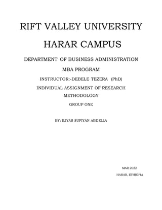 RIFT VALLEY UNIVERSITY
HARAR CAMPUS
DEPARTMENT OF BUSINESS ADMINISTRATION
MBA PROGRAM
INSTRUCTOR:-DEBELE TEZERA (PhD)
INDIVIDUAL ASSIGNMENT OF RESEARCH
METHODOLOGY
GROUP ONE
BY: ILIYAS SUFIYAN ABDELLA
MAR 2022
HARAR, ETHIOPIA
 