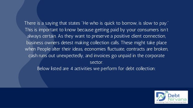 There is a saying that states “He who is quick to borrow, is slow to pay.”
This is important to know because getting paid by your consumers isn’t
always certain. As they want to preserve a positive client connection,
business owners detest making collection calls. These might take place
when People alter their ideas, economies fluctuate, contracts are broken,
cash runs out unexpectedly, and invoices go unpaid in the corporate
sector.
Below listed are 4 activities we perform for debt collection:
 