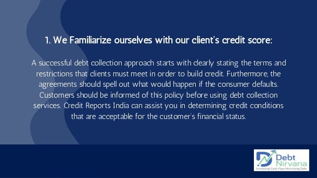 1. We Familiarize ourselves with our client’s credit score:


A successful debt collection approach starts with clearly stating the terms and
restrictions that clients must meet in order to build credit. Furthermore, the
agreements should spell out what would happen if the consumer defaults.
Customers should be informed of this policy before using debt collection
services. Credit Reports India can assist you in determining credit conditions
that are acceptable for the customer’s financial status.
 