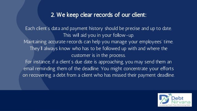 2. We keep clear records of our client:


Each client’s data and payment history should be precise and up to date.
This will aid you in your follow-up.
Maintaining accurate records can help you manage your employees’ time.
They’ll always know who has to be followed up with and where the
customer is in the process.
For instance, if a client’s due date is approaching, you may send them an
email reminding them of the deadline. You might concentrate your efforts
on recovering a debt from a client who has missed their payment deadline.
 