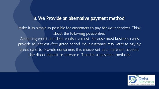 3. We Provide an alternative payment method:


Make it as simple as possible for customers to pay for your services. Think
about the following possibilities:
Accepting credit and debit cards is a must: Because most business cards
provide an interest-free grace period. Your customer may want to pay by
credit card, to provide consumers this choice, set up a merchant account.
Use direct deposit or Interac e-Transfer as payment methods.


 